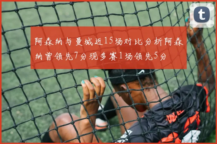阿森纳与曼城近15场对比分析阿森纳曾领先7分现多赛1场领先5分