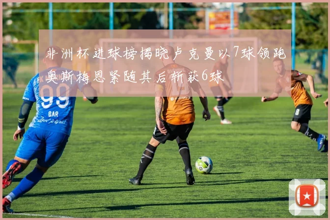 非洲杯进球榜揭晓卢克曼以7球领跑奥斯梅恩紧随其后斩获6球