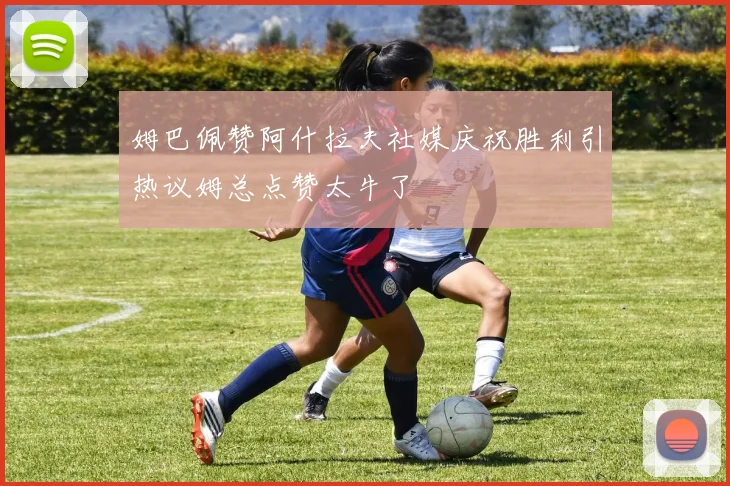 姆巴佩赞阿什拉夫社媒庆祝胜利引热议姆总点赞太牛了