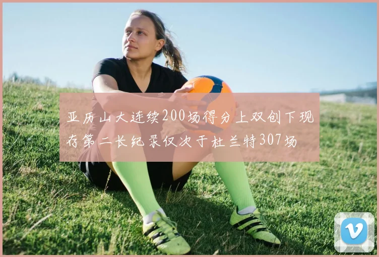 亚历山大连续200场得分上双创下现存第二长纪录仅次于杜兰特307场