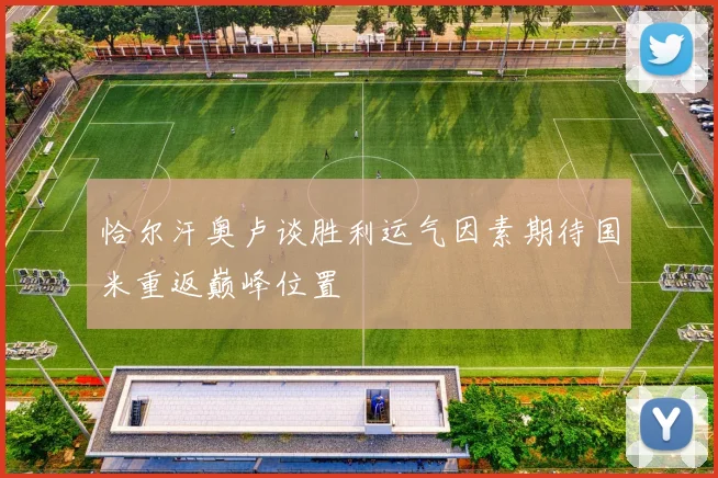 恰尔汗奥卢谈胜利运气因素期待国米重返巅峰位置