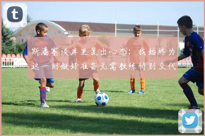 斯潘塞谈库里复出心态：我始终为这一刻做好准备无需教练特别交代