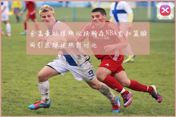 余嘉豪社媒热议杨瀚森NBA首扣篮瞬间引发球迷热烈讨论