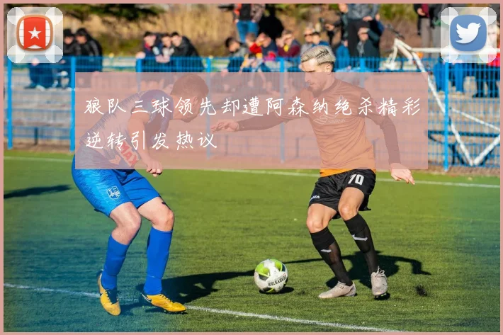 狼队三球领先却遭阿森纳绝杀精彩逆转引发热议