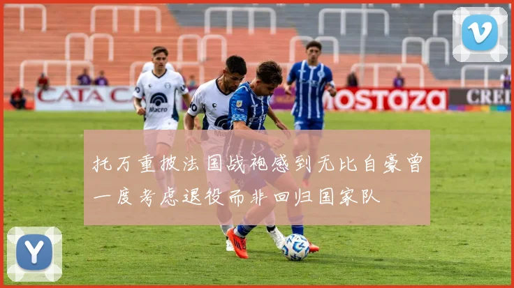 托万重披法国战袍感到无比自豪曾一度考虑退役而非回归国家队