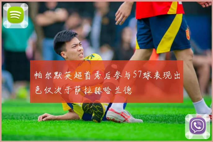帕尔默英超首秀后参与57球表现出色仅次于萨拉赫哈兰德