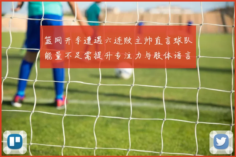 篮网开季遭遇六连败主帅直言球队能量不足需提升专注力与肢体语言
