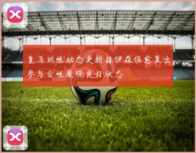 皇马训练动态更新赫伊森伤愈复出参与合练展现良好状态