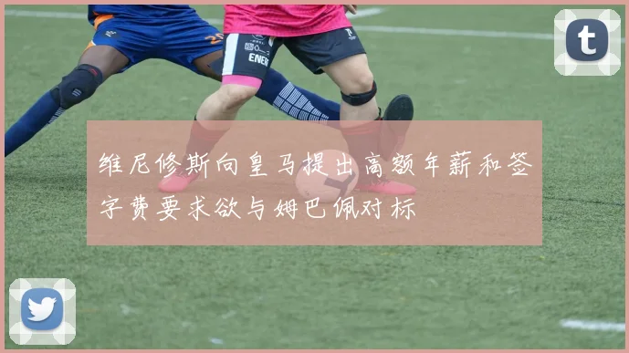 维尼修斯向皇马提出高额年薪和签字费要求欲与姆巴佩对标
