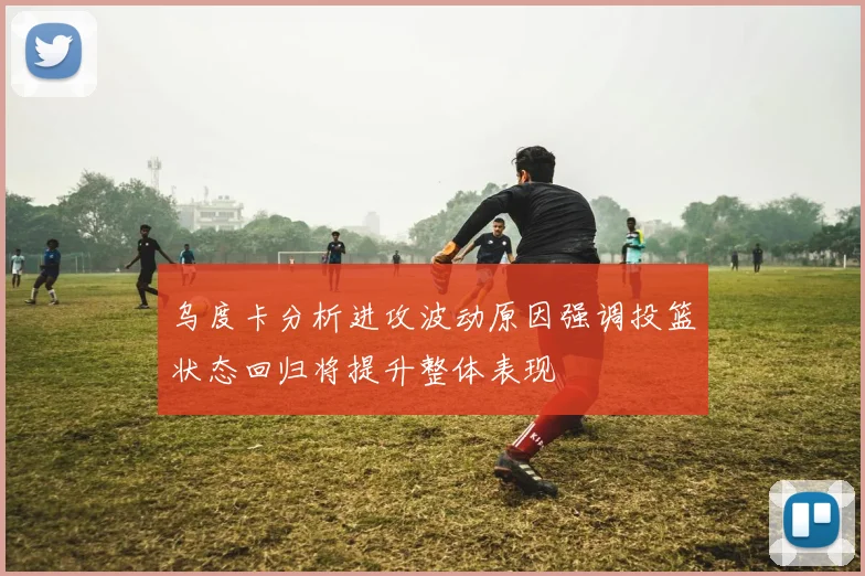 乌度卡分析进攻波动原因强调投篮状态回归将提升整体表现
