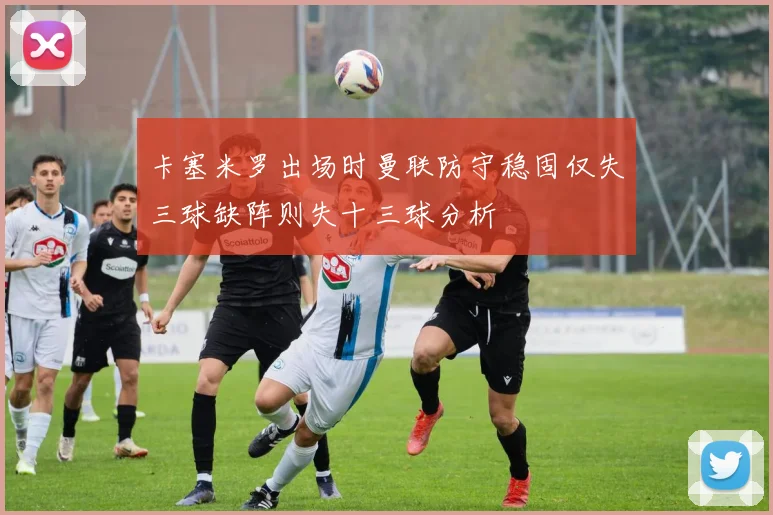 卡塞米罗出场时曼联防守稳固仅失三球缺阵则失十三球分析