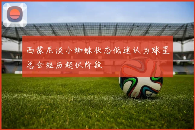 西蒙尼谈小蜘蛛状态低迷认为球星总会经历起伏阶段