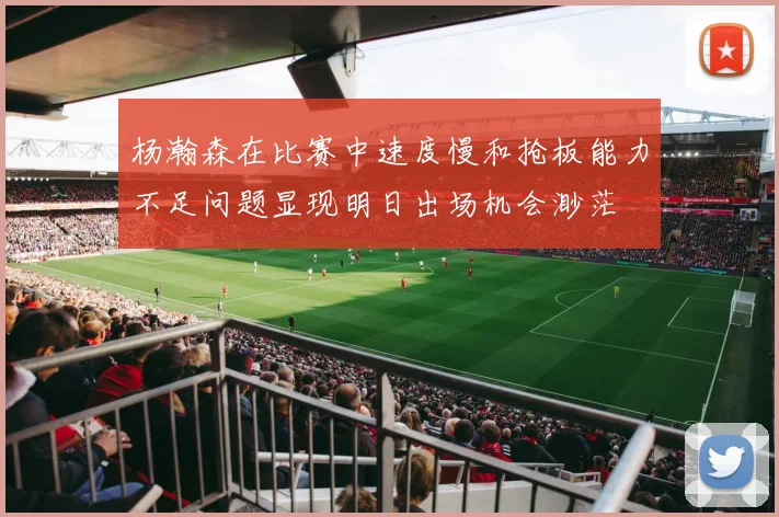 杨瀚森在比赛中速度慢和抢板能力不足问题显现明日出场机会渺茫