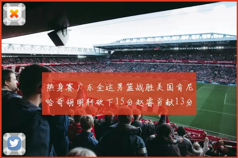 热身赛广东全运男篮战胜美国肯尼哈奇胡明轩砍下15分赵睿贡献13分