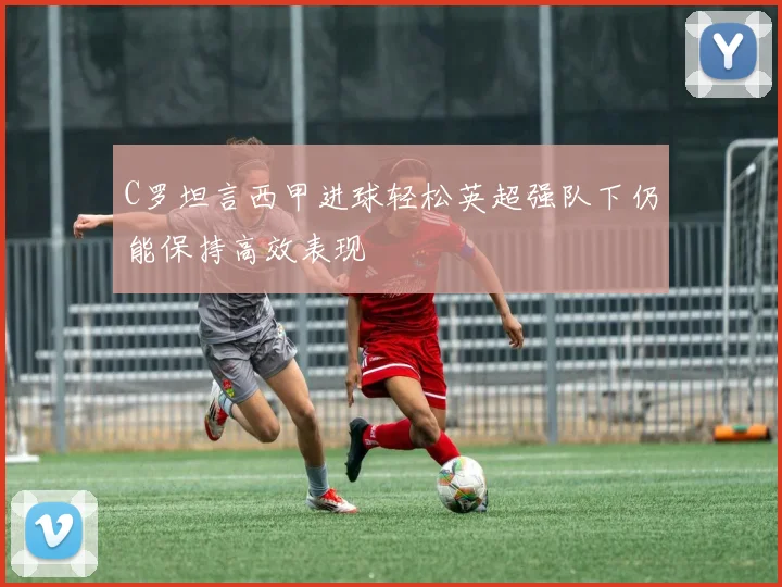C罗坦言西甲进球轻松英超强队下仍能保持高效表现