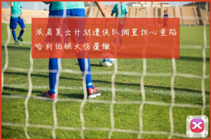 浓眉复出计划遭侠队搁置担心重蹈哈利伯顿大伤覆辙