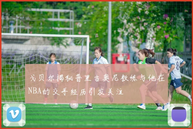 戈贝尔揭秘普里吉奥尼教练与他在NBA的交手经历引发关注
