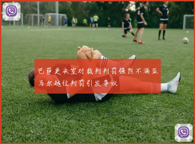 巴萨更衣室对裁判判罚强烈不满亚马尔越位判罚引发争议