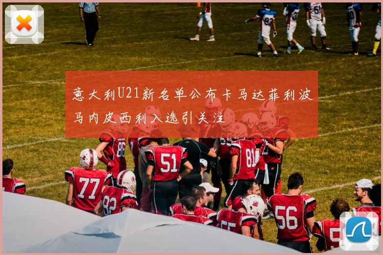 意大利U21新名单公布卡马达菲利波马内皮西利入选引关注