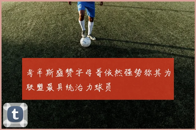 考辛斯盛赞字母哥依然强势称其为联盟最具统治力球员