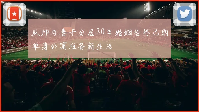 瓜帅与妻子分居30年婚姻告终已购单身公寓准备新生活
