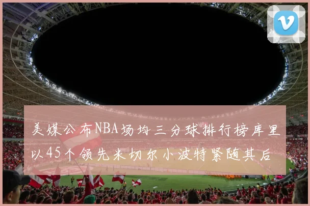 美媒公布NBA场均三分球排行榜库里以45个领先米切尔小波特紧随其后